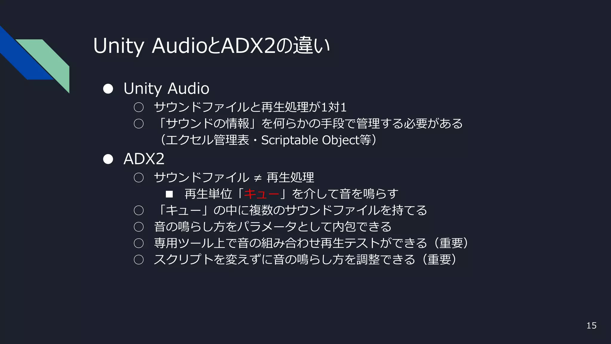 Unity AudioとADX2の違い
● Unity Audio
○ サウンドファイルと再生処理が1対1
○ 「サウンドの情報」を何らかの手段で管理する必要がある
（エクセル管理表・Scriptable Object等）
● ADX2
○ サウンドファイル ≠ 再生処理
■ 再生単位「キュー」を介して音を鳴らす
○ 「キュー」の中に複数のサウンドファイルを持てる
○ 音の鳴らし方をパラメータとして内包できる
○ 専用ツール上で音の組み合わせ再生テストができる（重要）
○ スクリプトを変えずに音の鳴らし方を調整できる（重要）
15
 