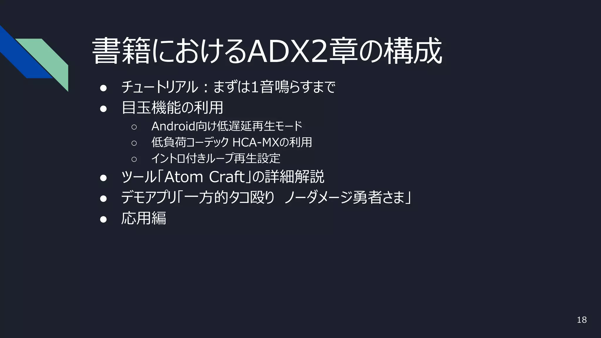 書籍におけるADX2章の構成
● チュートリアル：まずは1音鳴らすまで
● 目玉機能の利用
○ Android向け低遅延再生モード
○ 低負荷コーデック HCA-MXの利用
○ イントロ付きループ再生設定
● ツール「Atom Craft」の詳細解説
● デモアプリ「一方的タコ殴り ノーダメージ勇者さま」
● 応用編
18
 