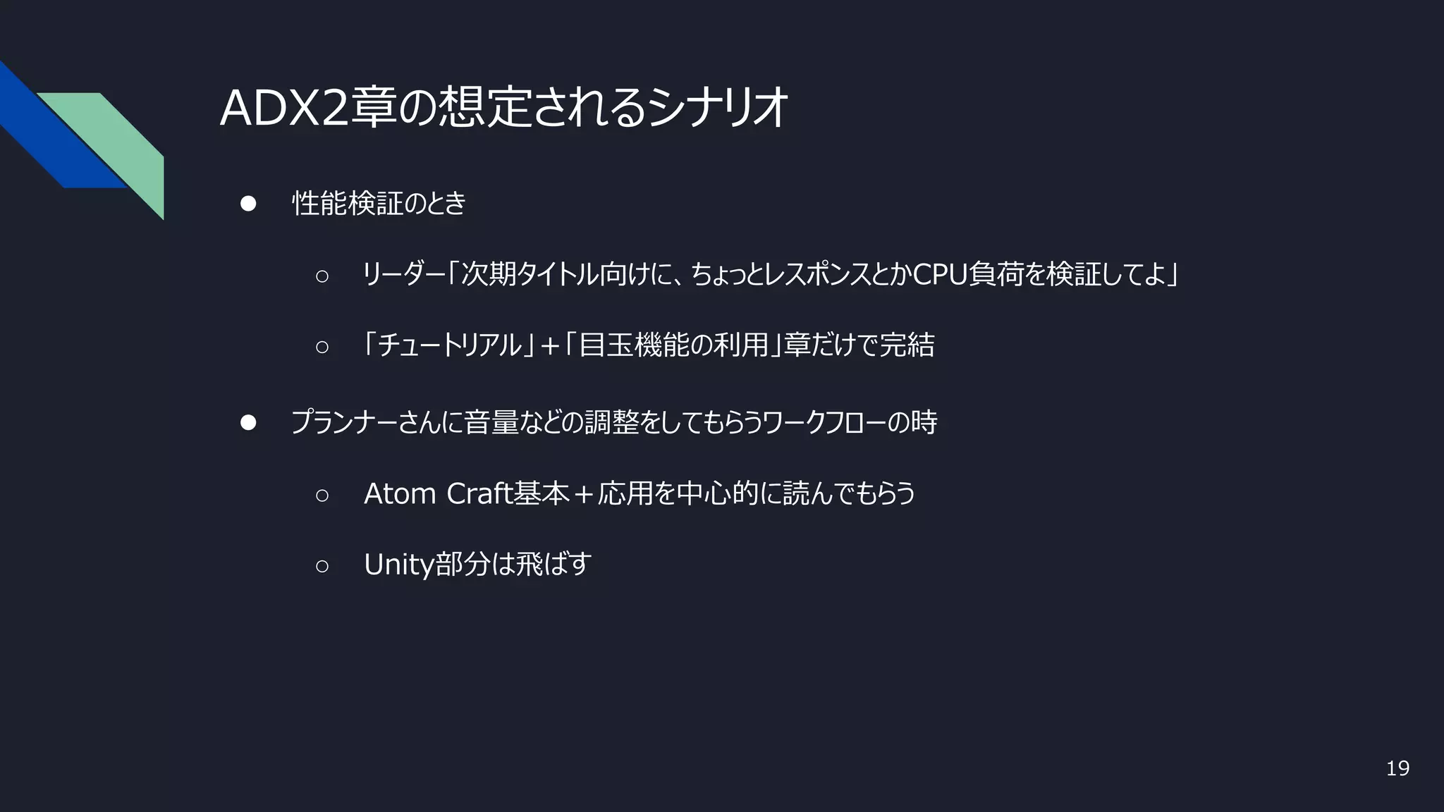 ADX2章の想定されるシナリオ
19
● 性能検証のとき
○ リーダー「次期タイトル向けに、ちょっとレスポンスとかCPU負荷を検証してよ」
○ 「チュートリアル」＋「目玉機能の利用」章だけで完結
● プランナーさんに音量などの調整をしてもらうワークフローの時
○ Atom Craft基本＋応用を中心的に読んでもらう
○ Unity部分は飛ばす
 
