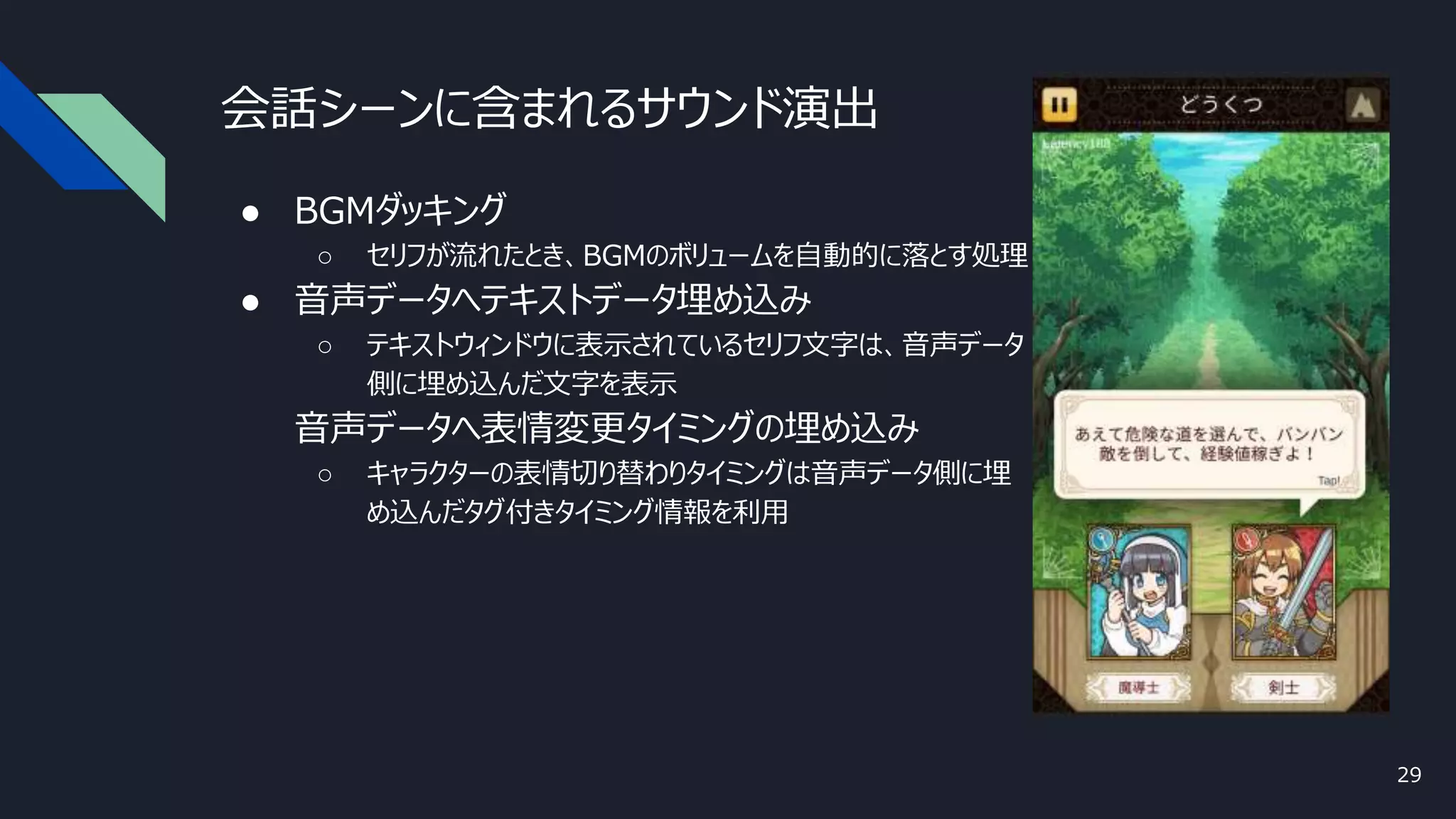 会話シーンに含まれるサウンド演出
● BGMダッキング
○ セリフが流れたとき、BGMのボリュームを自動的に落とす処理
● 音声データへテキストデータ埋め込み
○ テキストウィンドウに表示されているセリフ文字は、音声データ
側に埋め込んだ文字を表示
● 音声データへ表情変更タイミングの埋め込み
○ キャラクターの表情切り替わりタイミングは音声データ側に埋
め込んだタグ付きタイミング情報を利用
29
 