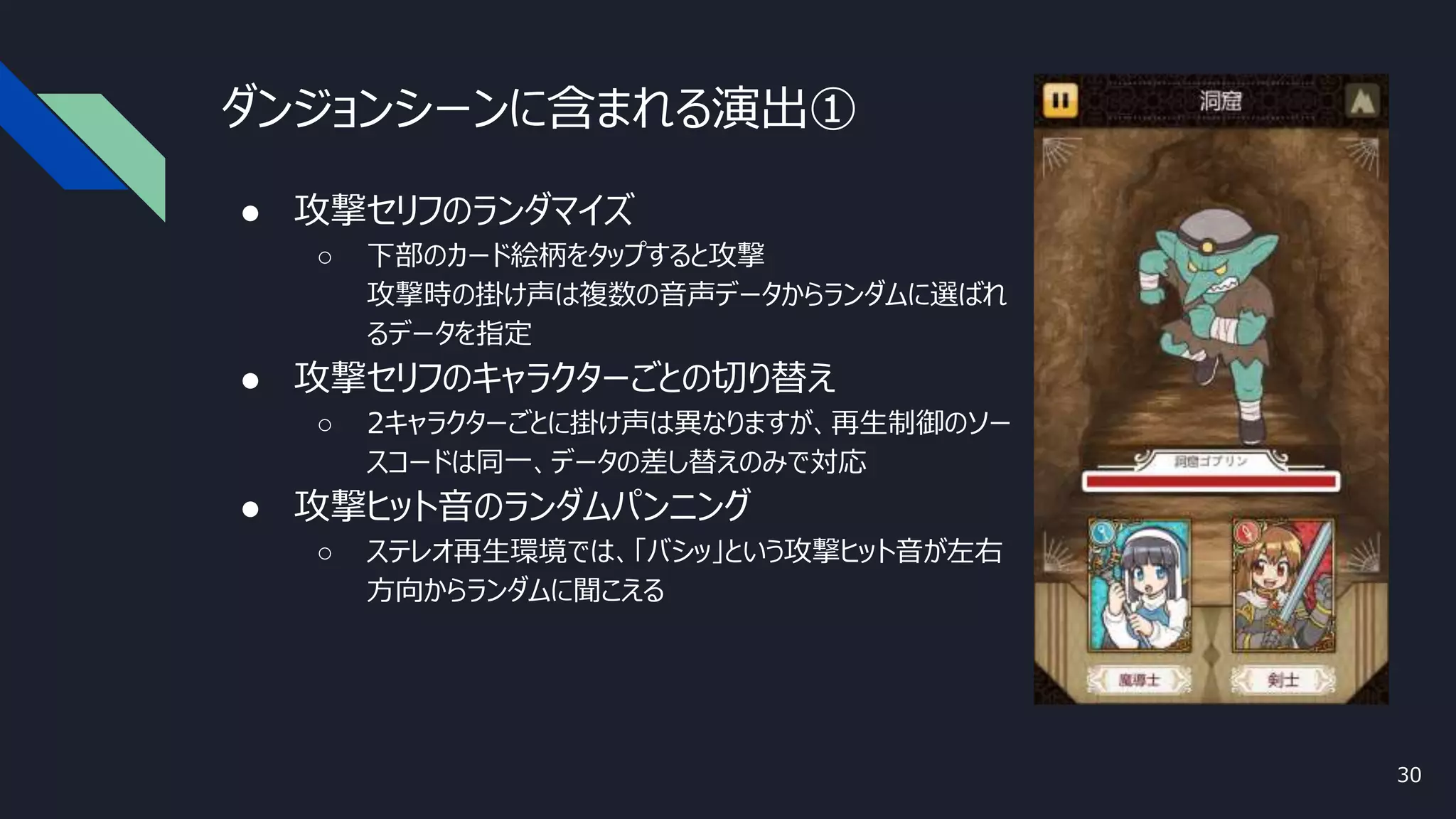 ダンジョンシーンに含まれる演出①
● 攻撃セリフのランダマイズ
○ 下部のカード絵柄をタップすると攻撃
攻撃時の掛け声は複数の音声データからランダムに選ばれ
るデータを指定
● 攻撃セリフのキャラクターごとの切り替え
○ 2キャラクターごとに掛け声は異なりますが、再生制御のソー
スコードは同一、データの差し替えのみで対応
● 攻撃ヒット音のランダムパンニング
○ ステレオ再生環境では、「バシッ」という攻撃ヒット音が左右
方向からランダムに聞こえる
30
 