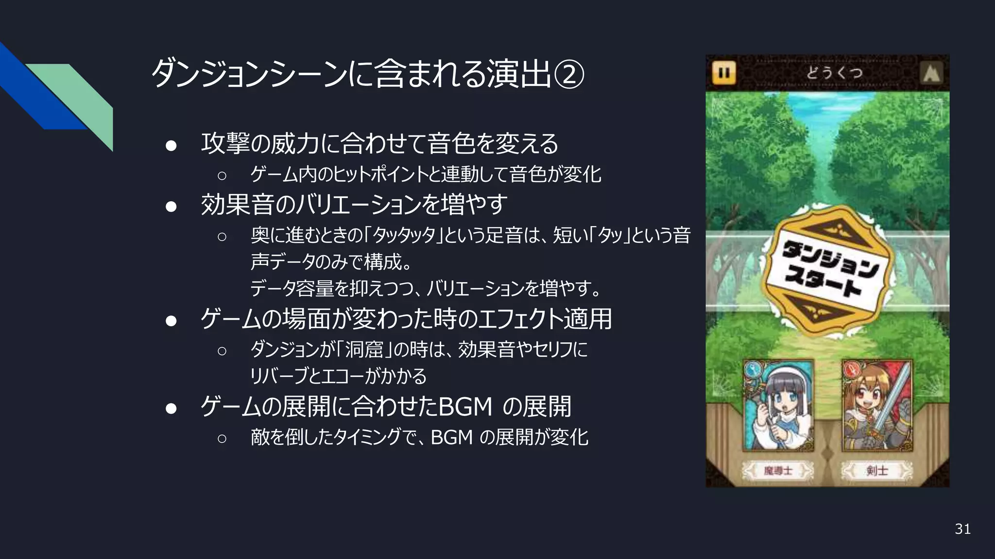 ダンジョンシーンに含まれる演出②
● 攻撃の威力に合わせて音色を変える
○ ゲーム内のヒットポイントと連動して音色が変化
● 効果音のバリエーションを増やす
○ 奥に進むときの「タッタッタ」という足音は、短い「タッ」という音
声データのみで構成。
データ容量を抑えつつ、バリエーションを増やす。
● ゲームの場面が変わった時のエフェクト適用
○ ダンジョンが「洞窟」の時は、効果音やセリフに
リバーブとエコーがかかる
● ゲームの展開に合わせたBGM の展開
○ 敵を倒したタイミングで、BGM の展開が変化
31
 