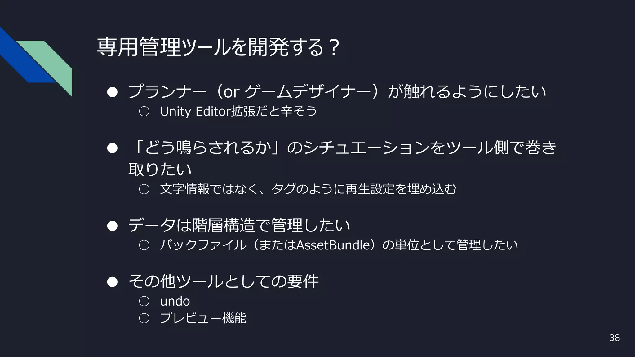 専用管理ツールを開発する？
● プランナー（or ゲームデザイナー）が触れるようにしたい
○ Unity Editor拡張だと辛そう
● 「どう鳴らされるか」のシチュエーションをツール側で巻き
取りたい
○ 文字情報ではなく、タグのように再生設定を埋め込む
● データは階層構造で管理したい
○ パックファイル（またはAssetBundle）の単位として管理したい
● その他ツールとしての要件
○ undo
○ プレビュー機能
38
 