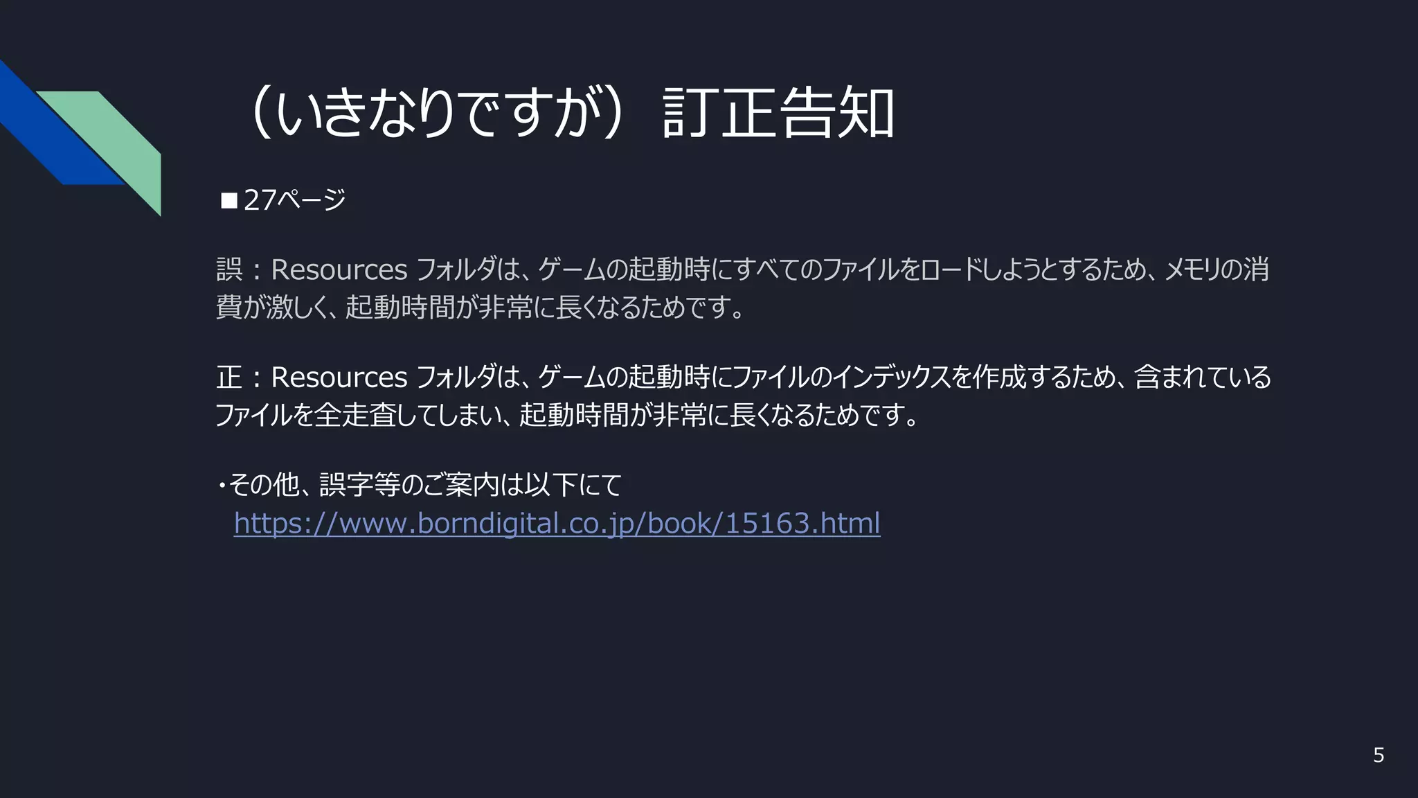 （いきなりですが）訂正告知
■27ページ
誤：Resources フォルダは、ゲームの起動時にすべてのファイルをロードしようとするため、メモリの消
費が激しく、起動時間が非常に長くなるためです。
正：Resources フォルダは、ゲームの起動時にファイルのインデックスを作成するため、含まれている
ファイルを全走査してしまい、起動時間が非常に長くなるためです。
・その他、誤字等のご案内は以下にて
https://www.borndigital.co.jp/book/15163.html
5
 