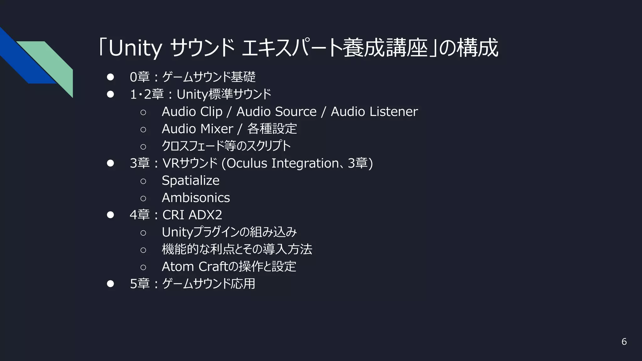 「Unity サウンド エキスパート養成講座」の構成
● 0章：ゲームサウンド基礎
● 1・2章：Unity標準サウンド
○ Audio Clip / Audio Source / Audio Listener
○ Audio Mixer / 各種設定
○ クロスフェード等のスクリプト
● 3章：VRサウンド (Oculus Integration、3章)
○ Spatialize
○ Ambisonics
● 4章：CRI ADX2
○ Unityプラグインの組み込み
○ 機能的な利点とその導入方法
○ Atom Craftの操作と設定
● 5章：ゲームサウンド応用
6
 