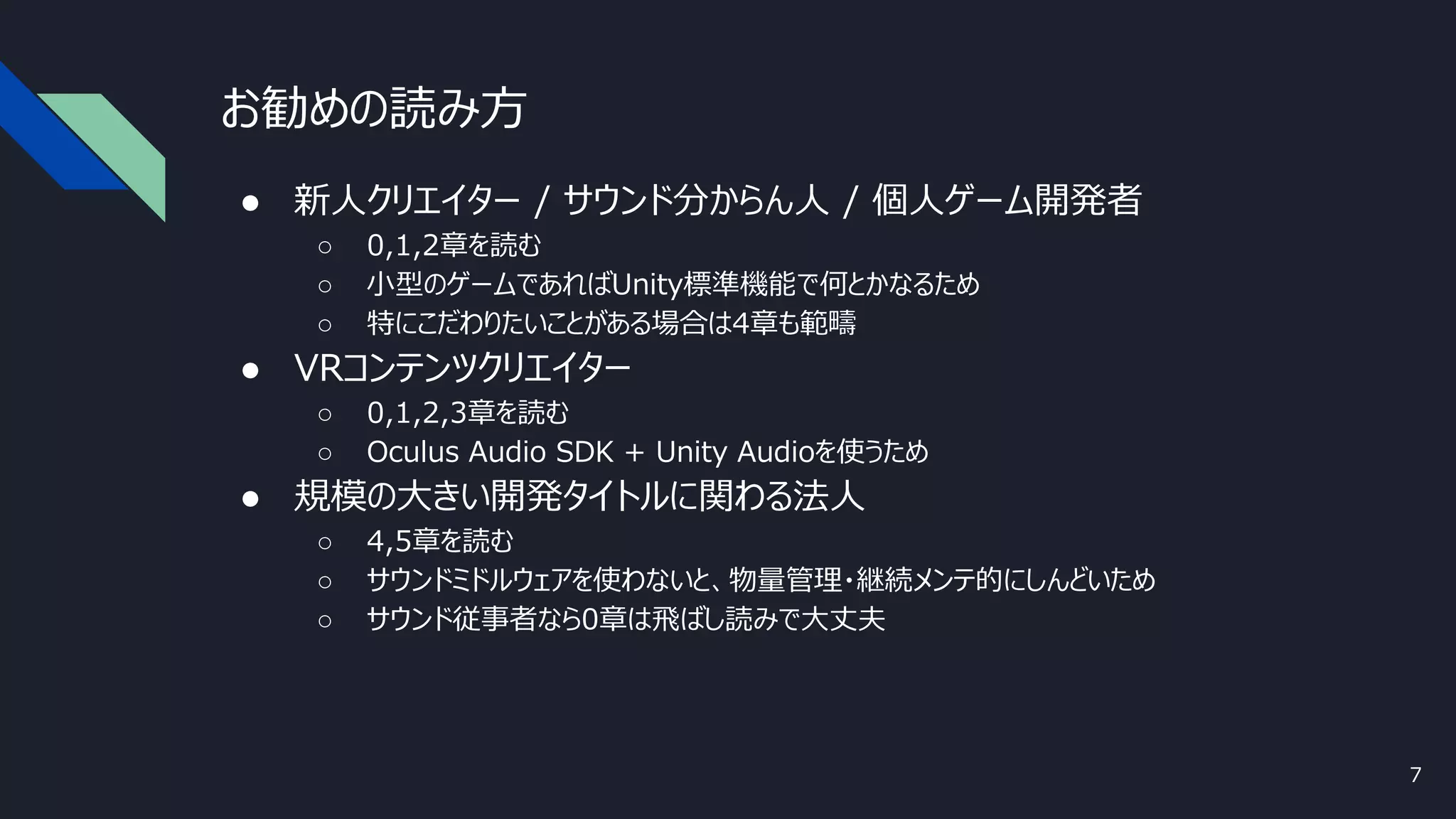お勧めの読み方
● 新人クリエイター / サウンド分からん人 / 個人ゲーム開発者
○ 0,1,2章を読む
○ 小型のゲームであればUnity標準機能で何とかなるため
○ 特にこだわりたいことがある場合は4章も範疇
● VRコンテンツクリエイター
○ 0,1,2,3章を読む
○ Oculus Audio SDK + Unity Audioを使うため
● 規模の大きい開発タイトルに関わる法人
○ 4,5章を読む
○ サウンドミドルウェアを使わないと、物量管理・継続メンテ的にしんどいため
○ サウンド従事者なら0章は飛ばし読みで大丈夫
7
 