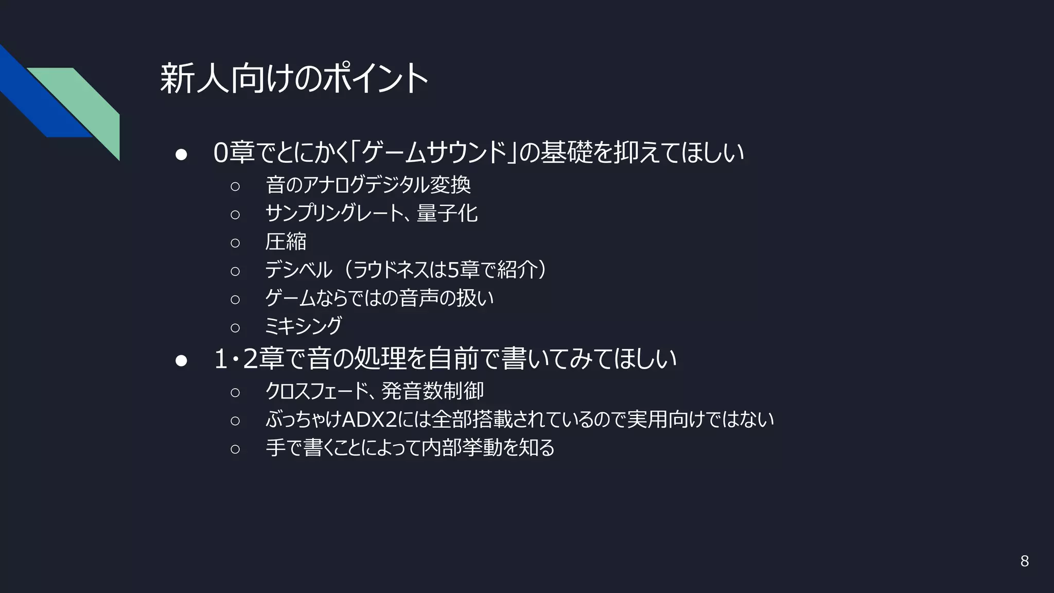 新人向けのポイント
● 0章でとにかく「ゲームサウンド」の基礎を抑えてほしい
○ 音のアナログデジタル変換
○ サンプリングレート、量子化
○ 圧縮
○ デシベル（ラウドネスは5章で紹介）
○ ゲームならではの音声の扱い
○ ミキシング
● 1・2章で音の処理を自前で書いてみてほしい
○ クロスフェード、発音数制御
○ ぶっちゃけADX2には全部搭載されているので実用向けではない
○ 手で書くことによって内部挙動を知る
8
 