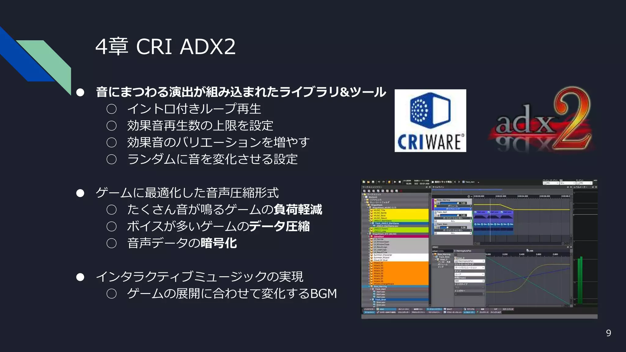 4章 CRI ADX2
● 音にまつわる演出が組み込まれたライブラリ&ツール
○ イントロ付きループ再生
○ 効果音再生数の上限を設定
○ 効果音のバリエーションを増やす
○ ランダムに音を変化させる設定
● ゲームに最適化した音声圧縮形式
○ たくさん音が鳴るゲームの負荷軽減
○ ボイスが多いゲームのデータ圧縮
○ 音声データの暗号化
● インタラクティブミュージックの実現
○ ゲームの展開に合わせて変化するBGM
9
 