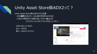 Unity Asset Store版ADX2って？
Unity Asset Store版($99)の立ち位置
・日本国外在住の方（LEは国内利用のみのため）
・とりあえずPC向けで安価に試してみたい法人の方
（このエディションはモバイルに対応していない）
日本に住んでいるなら、
法人→ADX2
個人→ADX2 LEでよい
13
 