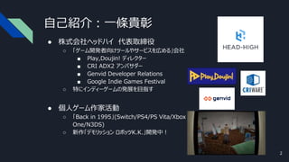 自己紹介：一條貴彰
● 株式会社ヘッドハイ 代表取締役
○ 「ゲーム開発者向けツールやサービスを広める」会社
■ Play,Doujin! ディレクター
■ CRI ADX2 アンバサダー
■ Genvid Developer Relations
■ Google Indie Games Festival
○ 特にインディーゲームの発展を目指す
● 個人ゲーム作家活動
○ 「Back in 1995」(Switch/PS4/PS Vita/Xbox
One/N3DS)
○ 新作「デモリッション ロボッツK.K.」開発中！
2
 