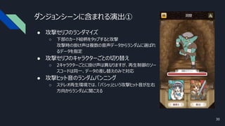 ダンジョンシーンに含まれる演出①
● 攻撃セリフのランダマイズ
○ 下部のカード絵柄をタップすると攻撃
攻撃時の掛け声は複数の音声データからランダムに選ばれ
るデータを指定
● 攻撃セリフのキャラクターごとの切り替え
○ 2キャラクターごとに掛け声は異なりますが、再生制御のソー
スコードは同一、データの差し替えのみで対応
● 攻撃ヒット音のランダムパンニング
○ ステレオ再生環境では、「バシッ」という攻撃ヒット音が左右
方向からランダムに聞こえる
30
 