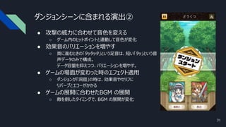 ダンジョンシーンに含まれる演出②
● 攻撃の威力に合わせて音色を変える
○ ゲーム内のヒットポイントと連動して音色が変化
● 効果音のバリエーションを増やす
○ 奥に進むときの「タッタッタ」という足音は、短い「タッ」という音
声データのみで構成。
データ容量を抑えつつ、バリエーションを増やす。
● ゲームの場面が変わった時のエフェクト適用
○ ダンジョンが「洞窟」の時は、効果音やセリフに
リバーブとエコーがかかる
● ゲームの展開に合わせたBGM の展開
○ 敵を倒したタイミングで、BGM の展開が変化
31
 