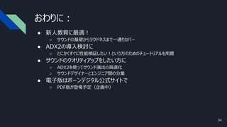 おわりに：
● 新人教育に最適！
○ サウンドの基礎からラウドネスまで一通りカバー
● ADX2の導入検討に
○ とにかくすぐに性能検証したい！という方のためのチュートリアルを用意
● サウンドのクオリティアップをしたい方に
○ ADX2を使ってサウンド演出の高速化
○ サウンドデザイナーとエンジニア間の分業
● 電子版はボーンデジタル公式サイトで
○ PDF版が登場予定（企画中）
34
 