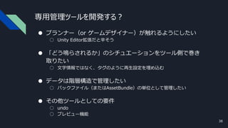 専用管理ツールを開発する？
● プランナー（or ゲームデザイナー）が触れるようにしたい
○ Unity Editor拡張だと辛そう
● 「どう鳴らされるか」のシチュエーションをツール側で巻き
取りたい
○ 文字情報ではなく、タグのように再生設定を埋め込む
● データは階層構造で管理したい
○ パックファイル（またはAssetBundle）の単位として管理したい
● その他ツールとしての要件
○ undo
○ プレビュー機能
38
 