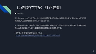 （いきなりですが）訂正告知
■27ページ
誤：Resources フォルダは、ゲームの起動時にすべてのファイルをロードしようとするため、メモリの消
費が激しく、起動時間が非常に長くなるためです。
正：Resources フォルダは、ゲームの起動時にファイルのインデックスを作成するため、含まれている
ファイルを全走査してしまい、起動時間が非常に長くなるためです。
・その他、誤字等のご案内は以下にて
https://www.borndigital.co.jp/book/15163.html
5
 