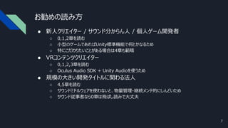 お勧めの読み方
● 新人クリエイター / サウンド分からん人 / 個人ゲーム開発者
○ 0,1,2章を読む
○ 小型のゲームであればUnity標準機能で何とかなるため
○ 特にこだわりたいことがある場合は4章も範疇
● VRコンテンツクリエイター
○ 0,1,2,3章を読む
○ Oculus Audio SDK + Unity Audioを使うため
● 規模の大きい開発タイトルに関わる法人
○ 4,5章を読む
○ サウンドミドルウェアを使わないと、物量管理・継続メンテ的にしんどいため
○ サウンド従事者なら0章は飛ばし読みで大丈夫
7
 