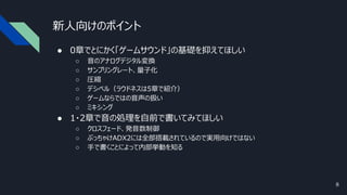 新人向けのポイント
● 0章でとにかく「ゲームサウンド」の基礎を抑えてほしい
○ 音のアナログデジタル変換
○ サンプリングレート、量子化
○ 圧縮
○ デシベル（ラウドネスは5章で紹介）
○ ゲームならではの音声の扱い
○ ミキシング
● 1・2章で音の処理を自前で書いてみてほしい
○ クロスフェード、発音数制御
○ ぶっちゃけADX2には全部搭載されているので実用向けではない
○ 手で書くことによって内部挙動を知る
8
 