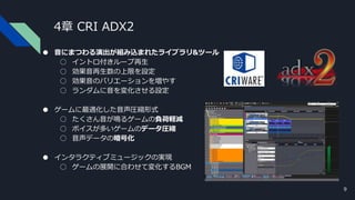 4章 CRI ADX2
● 音にまつわる演出が組み込まれたライブラリ&ツール
○ イントロ付きループ再生
○ 効果音再生数の上限を設定
○ 効果音のバリエーションを増やす
○ ランダムに音を変化させる設定
● ゲームに最適化した音声圧縮形式
○ たくさん音が鳴るゲームの負荷軽減
○ ボイスが多いゲームのデータ圧縮
○ 音声データの暗号化
● インタラクティブミュージックの実現
○ ゲームの展開に合わせて変化するBGM
9
 