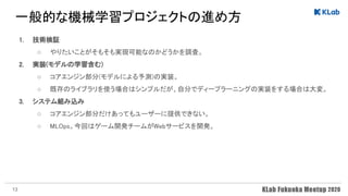 一般的な機械学習プロジェクトの進め方 
1. 技術検証 
○ やりたいことがそもそも実現可能なのかどうかを調査。  
2. 実装(モデルの学習含む)  
○ コアエンジン部分(モデルによる予測)の実装。  
○ 既存のライブラリを使う場合はシンプルだが、自分でディープラーニングの実装をする場合は大変。  
3. システム組み込み 
○ コアエンジン部分だけあってもユーザーに提供できない。  
○ MLOps。今回はゲーム開発チームがWebサービスを開発。  
13
 