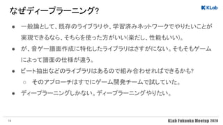 なぜディープラーニング? 
● 一般論として、既存のライブラリや、学習済みネットワークでやりたいことが
実現できるなら、そちらを使った方がいい(楽だし、性能もいい)。 
● が、音ゲー譜面作成に特化したライブラリはさすがにない。そもそもゲーム
によって譜面の仕様が違う。 
● ビート抽出などのライブラリはあるので組み合わせればできるかも? 
○ そのアプローチはすでにゲーム開発チームで試していた。 
● ディープラーニングしかない。ディープラーニングやりたい。 
14
 