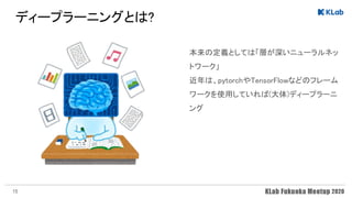 ディープラーニングとは? 
本来の定義としては「層が深いニューラルネッ
トワーク」 
近年は、pytorchやTensorFlowなどのフレーム
ワークを使用していれば(大体)ディープラーニ
ング 
15
 