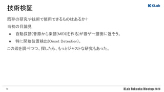 技術検証 
既存の研究や技術で使用できるものはあるか? 
当初の目論見 
● 自動採譜(音源から楽譜(MIDI)を作る)が音ゲー譜面に近そう。 
● 特に開始位置検出(Onset Detection)。 
この辺を調べつつ、探したら、もっとジャストな研究もあった。 
 
16
 