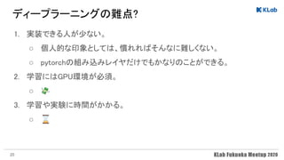 ディープラーニングの難点? 
1. 実装できる人が少ない。 
○ 個人的な印象としては、慣れればそんなに難しくない。 
○ pytorchの組み込みレイヤだけでもかなりのことができる。 
2. 学習にはGPU環境が必須。 
○ 💸 
3. 学習や実験に時間がかかる。 
○ ⌛ 
20
 