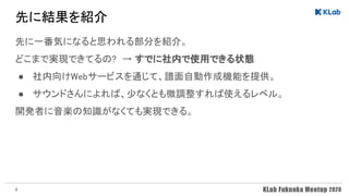 先に結果を紹介 
先に一番気になると思われる部分を紹介。 
どこまで実現できてるの? → すでに社内で使用できる状態 
● 社内向けWebサービスを通じて、譜面自動作成機能を提供。 
● サウンドさんによれば、少なくとも微調整すれば使えるレベル。 
開発者に音楽の知識がなくても実現できる。 
4
 