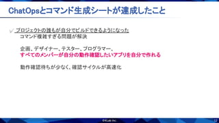12
ChatOpsとコマンド生成シートが達成したこと 
✅ プロジェクトの誰もが自分でビルドできるようになった 
コマンド複雑すぎる問題が解決 
 
企画、デザイナー、テスター、プログラマー、 
すべてのメンバーが自分の動作確認したいアプリを自分で作れる 
 
動作確認待ちが少なく、確認サイクルが高速化 
 