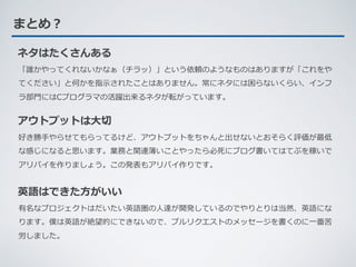 まとめ？
ネタはたくさんある
「誰かやってくれないかなぁ（チラッ）」という依頼のようなものはありますが「これをや
てください」と何かを指⽰されたことはありません。常にネタには困らないくらい、インフ
ラ部⾨にはCプログラマの活躍出来るネタが転がっています。
英語はできた⽅がいい
有名なプロジェクトはだいたい英語圏の⼈達が開発しているのでやりとりは当然、英語にな
ります。僕は英語が絶望的にできないので、プルリクエストのメッセージを書くのに⼀番苦
労しました。
アウトプットは⼤切
好き勝⼿やらせてもらってるけど、アウトプットをちゃんと出せないとおそらく評価が最低
な感じになると思います。業務と関連薄いことやったら必死にブログ書いてはてぶを稼いで
アリバイを作りましょう。この発表もアリバイ作りです。
 