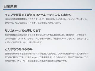 ⽇常業務
インフラ部員ですがあまりオペレーションしてません
はじめの頃は環境構築などもやりましたが、最近はほとんどオペレーションしていません。
ひたすら、なんらかのコードを書いたり解析したりしてます。
だいたい⼀⼈で仕事してます
あまり規模の⼤きなプログラムを書かないからかもしれませんが、基本的に⼀⼈で黙々と
コードを書いています。なので、同じ部署の同僚に「最近なにやってるの？」と聞かれるこ
とがよくあります。あと、朝が弱いです。
どんなものを作るのか
⾃分たちが楽をするための便利ツールや監視プログラム、ファイル転送やサービス⽤のデー
モンなど幅広いです。たまに expect で⿊魔術を使ったりもします。⾯⽩そうならなんでも
作りますが、ネットワークが絡まないとあまり興味を⽰さないです。
 