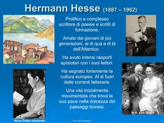 Hermann Hesse   (1887 – 1962)   Prolifico e complesso scrittore di poesie e scritti di formazione. Amato dai giovani di più generazioni, al di qua e di là dell'Atlantico.  Ha avuto intensi rapporti epistolari con i suoi lettori. Ha segnato fortemente la cultura europea. Al di fuori delle correnti letterarie. Una vita inizialmente movimentata che trova la sua pace nella dolcezza dei paesaggi ticinesi. Ninon Dolbin Aüslander H.H. con Ninon 