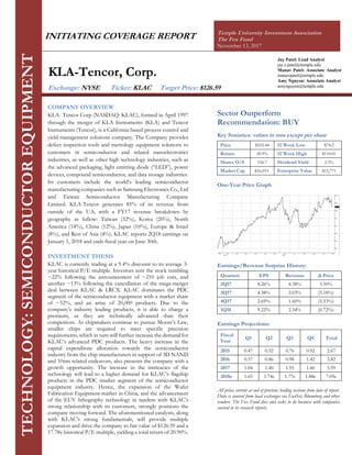 INITIATING COVERAGE REPORT Temple University Investment Association
The Fox Fund
November 13, 2017
Jay Patel: Lead Analyst
jay.s.patel@temple.edu
Manav Patel: Associate Analyst
manavpatel@temple.edu
Amy Nguyen: Associate Analyst
amynguyen@temple.edu
COMPANY OVERVIEW
KLA- Tencor Corp (NASDAQ: KLAC), formed in April 1997
through the merger of KLA Instruments (KLA) and Tencor
Instruments (Tencor), is a California based process control and
yield management solutions company. The Company provides
defect inspection tools and metrology equipment solutions to
customers in semiconductor and related nanoelectronics
industries, as well as other high technology industries, such as
the advanced packaging, light emitting diode (“LED”), power
devices, compound semiconductor, and data storage industries.
Its customers include the world’s leading semiconductor
manufacturing companies such as Samsung Electronics Co., Ltd
and Taiwan Semiconductor Manufacturing Company
Limited. KLA-Tencor generates 85% of its revenue from
outside of the U.S, with a FY17 revenue breakdown by
geography as follow: Taiwan (32%), Korea (20%), North
America (14%), China (12%), Japan (10%), Europe & Israel
(8%), and Rest of Asia (4%). KLAC reports 2Q18 earnings on
January 1, 2018 and ends fiscal year on June 30th.
INVESTMENT THESIS
KLAC is currently trading at a 9.4% discount to its average 3-
year historical P/E multiple. Investors sent the stock tumbling
~22% following the announcement of ~210 job cuts, and
another ~13% following the cancellation of the mega-merger
deal between KLAC & LRCX. KLAC dominates the PDC
segment of the semiconductor equipment with a market share
of ~52%, and an array of 20,000 products. Due to the
company’s industry leading products, it is able to charge a
premium, as they are technically advanced than their
competitors. As chipmakers continue to pursue Moore’s Law,
smaller chips are required to meet specific precision
requirements, which in turn will further increase the demand for
KLAC’s advanced PDC products. The heavy increase in the
capital expenditure allocation towards the semiconductor
industry from the chip manufacturers in support of 3D NAND
and 10nm related endeavors, also presents the company with a
growth opportunity. The increase in the intricacies of the
technology will lead to a higher demand for KLAC’s flagship
products in the PDC market segment of the semiconductor
equipment industry. Hence, the expansion of the Wafer
Fabrication Equipment market in China, and the advancement
of the EUV lithography technology in tandem with KLAC’s
strong relationship with its customers, strongly positions the
company moving forward. The aforementioned catalysts, along
with KLAC’s strong fundamentals, will provide multiple
expansion and drive the company to fair value of $126.59 and a
17.78x historical P/E multiple, yielding a total return of 20.90%.
TECHNOLOGY:SEMICONDUCTOREQUIPMENT
KLA-Tencor, Corp.
Exchange: NYSE Ticker: KLAC Target Price: $126.59
Sector Outperform
Recommendation: BUY
Key Statistics: values in mm except per share
Price $102.44 52 Week Low $74.2
Return 20.9% 52 Week High $110.01
Shares O/S 156.7 Dividend Yield 2.3%
Market Cap $16,053 Enterprise Value $15,771
One-Year Price Graph
Earnings/Revenue Surprise History:
Quarters EPS Revenue Δ Price
2Q17 8.26% 4.38% 3.50%
3Q17 4.38% 2.03% (5.18%)
4Q17 2.69% 1.60% (5.53%)
1Q18 9.22% 2.34% (0.72%)
Earnings Projections:
Fiscal
Year
Q1 Q2 Q3 Q4 Total
2015 0.47 0.52 0.76 0.92 2.67
2016 0.57 0.86 0.98 1.42 3.82
2017 1.04 1.40 1.55 1.60 5.59
2018e 1.65 1.74e 1.77e 1.88e 7.05e
All prices current at end of previous trading sessions from date of report.
Data is sourced from local exchanges via FactSet, Bloomberg and other
vendors. The Fox Fund does and seeks to do business with companies
covered in its research reports.
 