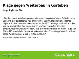 Klage gegen Weiterbau in Gorleben Ursprünglicher Plan „ Das Bergwerk wird aus geologischen und bergtechnischen Gründen vom Zentrum des Salzstockes her entwickelt. Dazu werden zwei Schächte abgeteuft, horizontale Strecken bis zu je 4000 m Länge nach NO und SW von den Schächten her aufgefahren und quer von den Strecken Erkundungsbohrungen gestoßen. Mit diesem Programm in einer Teufe von 800 – 850 m wird der Salzstock erkundet. Der Erkundungsbereich umfasst einen Raum von ca. 2 000 x 9 000 x 300 m.“ Aus dem Rahmenbetriebsplan, 1982, Seite 3 