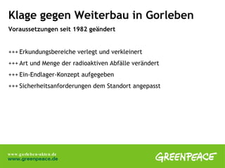 Klage gegen Weiterbau in Gorleben Voraussetzungen seit 1982 geändert +++ Erkundungsbereiche verlegt und verkleinert +++ Art und Menge der radioaktiven Abfälle verändert +++ Ein-Endlager-Konzept aufgegeben +++ Sicherheitsanforderungen dem Standort angepasst 