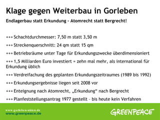 Klage gegen Weiterbau in Gorleben Endlagerbau statt Erkundung – Atomrecht statt Bergrecht! +++ Schachtdurchmesser: 7,50 m statt 3,50 m  +++ Streckenquerschnitt: 24 qm statt 15 qm +++ Betriebsräume unter Tage für Erkundungszwecke überdimensioniert +++ 1,5 Milliarden Euro investiert = zehn mal mehr, als international für  Erkundung üblich +++ Verdreifachung des geplanten Erkundungszeitraumes (1989 bis 1992) +++ Erkundungsergebnisse liegen seit 2008 vor +++ Enteignung nach Atomrecht, „Erkundung“ nach Bergrecht +++ Planfeststellungsantrag 1977 gestellt – bis heute kein Verfahren 