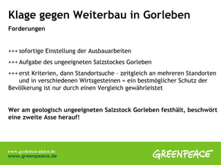 Klage gegen Weiterbau in Gorleben Forderungen +++ sofortige Einstellung der Ausbauarbeiten +++ Aufgabe des ungeeigneten Salzstockes Gorleben +++ erst Kriterien, dann Standortsuche – zeitgleich an mehreren Standorten  und in verschiedenen Wirtsgesteinen = ein bestmöglicher Schutz der  Bevölkerung ist nur durch einen Vergleich gewährleistet Wer am geologisch ungeeigneten Salzstock Gorleben festhält, beschwört eine zweite Asse herauf!  
