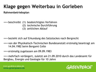 Klage gegen Weiterbau in Gorleben Rahmenbetriebsplan  +++ beschreibt  (1) beabsichtigtes Verfahren  (2) technische Durchführung (3) zeitlichen Ablauf +++ bezieht sich auf Erkundung des Salzstockes nach Bergrecht +++ von der Physikalisch-Technischen Bundesanstalt erstmalig beantragt am  14.04.1982 beim Bergamt Celle +++ erstmalig zugelassen am 09.09.1983 +++ mehrfach verlängert, zuletzt am 21.09.2010 durch das Landesamt für  Bergbau, Energie und Geologie für 10 Jahre 