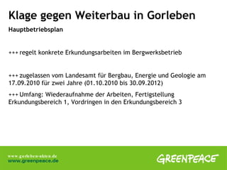 Klage gegen Weiterbau in Gorleben Hauptbetriebsplan +++ regelt konkrete Erkundungsarbeiten im Bergwerksbetrieb +++ zugelassen vom Landesamt für Bergbau, Energie und Geologie am  17.09.2010 für zwei Jahre (01.10.2010 bis 30.09.2012) +++ Umfang: Wiederaufnahme der Arbeiten, Fertigstellung  Erkundungsbereich 1, Vordringen in den Erkundungsbereich 3 