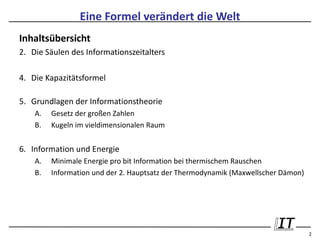 Eine Formel verändert die Welt
Inhaltsübersicht
2. Die Säulen des Informationszeitalters

4. Die Kapazitätsformel

5. Grundlagen der Informationstheorie
    A.   Gesetz der großen Zahlen
    B.   Kugeln im vieldimensionalen Raum


6. Information und Energie
    A.   Minimale Energie pro bit Information bei thermischem Rauschen
    B.   Information und der 2. Hauptsatz der Thermodynamik (Maxwellscher Dämon)




                                                                                   2
 