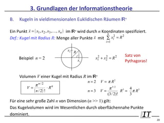 3. Grundlagen der Informationstheorie
B.   Kugeln in vieldimensionalen Euklidischen Räumen ℝn
           
Ein Punkt x = ( x1 , x2 , x3 ,, xn ) im ℝn wird durch n Koordinaten spezifiziert.
                                                           n
                                                              2   2
Def.: Kugel mit Radius R: Menge aller Punkte x mit ∑ xi = R
                                                         i =1

                                  x2 R
                                         .                           Satz von
     Beispiel n = 2                                x1 + x2 = R 2
                                                    2    2
                                         x1                          Pythagoras!


     Volumen V einer Kugel mit Radius R im ℝn
                                              n=2     V = π R2
              π n/2
          V=            ⋅ Rn                              π 3/ 2      4
             ( n / 2) !                       n=3     V=          R3 = π R3
                                                         (3 / 2)!     3
Für eine sehr große Zahl n von Dimension (n >> 1) gilt:
Das Kugelvolumen wird im Wesentlichen durch oberflächennahe Punkte
dominiert.
                                                                                     20
 