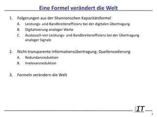 Eine Formel verändert die Welt
1.   Folgerungen aus der Shannonschen Kapazitätsformel
     A.   Leistungs- und Bandbreiteneffizienz bei der digitalen Übertragung
     B.   Digitalisierung analoger Werte
     C.   Austausch von Leistungs- und Bandbreiteneffizienz bei der Übertragung
          analoger Signale


2.   Nicht-transparente Informationsübertragung: Quellencodierung
     A.   Redundanzreduktion
     B.   Irrelevanzreduktion


3.   Formeln verändern die Welt




                                                                                  3
 