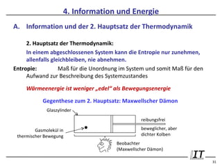 4. Information und Energie
A. Information und der 2. Hauptsatz der Thermodynamik

     2. Hauptsatz der Thermodynamik:
     In einem abgeschlossenen System kann die Entropie nur zunehmen,
     allenfalls gleichbleiben, nie abnehmen.
Entropie:          Maß für die Unordnung im System und somit Maß für den
     Aufwand zur Beschreibung des Systemzustandes

     Wärmeenergie ist weniger „edel“ als Bewegungsenergie

            Gegenthese zum 2. Hauptsatz: Maxwellscher Dämon
              Glaszylinder
                                                 reibungsfrei

         Gasmolekül in                           beweglicher, aber
 thermischer Bewegung                            dichter Kolben
                                       Beobachter
                                       (Maxwellscher Dämon)

                                                                           31
 