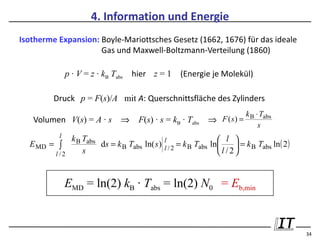 4. Information und Energie
Isotherme Expansion: Boyle-Mariottsches Gesetz (1662, 1676) für das ideale
                     Gas und Maxwell-Boltzmann-Verteilung (1860)

              p · V = z · kB Tabs   hier z = 1           (Energie je Molekül)

         Druck p = F(s)/A mit A: Querschnittsfläche des Zylinders
                                                                                k B ⋅ Tabs
   Volumen V(s) = A · s         ⇒     F(s) · s = kB · Tabs         ⇒ F ( s) =
                                                                                     s
          l     k B Tabs                                                l 
                                                        = k B Tabs ln     = k B Tabs ln ( 2 )
                                                 l
  E MD = ∫               ds = k B Tabs ln( s )   l /2                
         l /2       s                                                l /2


              EMD = ln(2) kB · Tabs = ln(2) N0 = Eb,min


                                                                                                  34
 