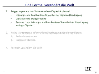 Eine Formel verändert die Welt
1.   Folgerungen aus der Shannonschen Kapazitätsformel
     –    Leistungs- und Bandbreiteneffizienz bei der digitalen Übertragung
     –    Digitalisierung analoger Werte
     –    Austausch von Leistungs- und Bandbreiteneffizienz bei der Übertragung
          analoger Signale


2.   Nicht-transparente Informationsübertragung: Quellencodierung
     A.   Redundanzreduktion
     B.   Irrelevanzreduktion


4.   Formeln verändern die Welt




                                                                                  36
 