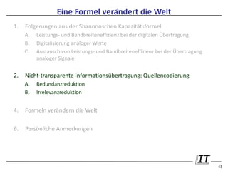Eine Formel verändert die Welt
1.   Folgerungen aus der Shannonschen Kapazitätsformel
     A.   Leistungs- und Bandbreiteneffizienz bei der digitalen Übertragung
     B.   Digitalisierung analoger Werte
     C.   Austausch von Leistungs- und Bandbreiteneffizienz bei der Übertragung
          analoger Signale


2.   Nicht-transparente Informationsübertragung: Quellencodierung
     A.   Redundanzreduktion
     B.   Irrelevanzreduktion


4.   Formeln verändern die Welt

6.   Persönliche Anmerkungen




                                                                                  43
 