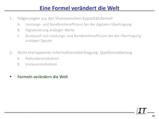 Eine Formel verändert die Welt
1.   Folgerungen aus der Shannonschen Kapazitätsformel
     A.   Leistungs- und Bandbreiteneffizienz bei der digitalen Übertragung
     B.   Digitalisierung analoger Werte
     C.   Austausch von Leistungs- und Bandbreiteneffizienz bei der Übertragung
          analoger Signale


2.   Nicht-transparente Informationsübertragung: Quellencodierung
     A.   Redundanzreduktion
     B.   Irrelevanzreduktion


•    Formeln verändern die Welt




                                                                                  48
 