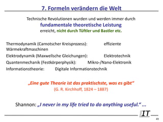 7. Formeln verändern die Welt
          Technische Revolutionen wurden und werden immer durch
                 fundamentale theoretische Leistung
                 erreicht, nicht durch Tüftler und Bastler etc.

Thermodynamik (Carnotscher Kreisprozess):         effiziente
Wärmekraftmaschinen
Elektrodynamik (Maxwellsche Gleichungen):         Elektrotechnik
Quantenmechanik (Festkörperphysik):       Mikro-/Nano-Elektronik
Informationstheorie:    Digitale Informationstechnik


           „Eine gute Theorie ist das praktischste, was es gibt“
                       (G. R. Kirchhoff, 1824 – 1887)


    Shannon: „I never in my life tried to do anything useful.“ ...

                                                                     49
 