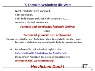 7. Formeln verändern die Welt
        Nicht „Produkte“ der Finanzwelt,
        nicht Ideologien,
        nicht Fußballstars und auch nicht andere Stars,……
        verändern die Welt so sehr wie
            Formeln und die hieraus folgende Technik
                                  aber:
               Technik ist grundsätzlich ambivalent
Naturwissenschaftler und Techniker haben keine Macht darüber, wozu
        Formeln und die hieraus entstehende Technik benutzt werden.

   ⇒    Komplexere Technik erfordert zugleich eine
        höhere kulturelle Entwicklung der Gesellschaft.
        Die zentralen Aufgaben der Geisteswissenschaften:
        Wertedefinition, Wertevermittlung!

                      Herzlichen Dank!                                50
 