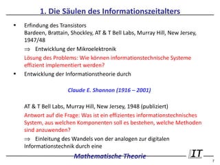 1. Die Säulen des Informationszeitalters
•   Erfindung des Transistors
    Bardeen, Brattain, Shockley, AT & T Bell Labs, Murray Hill, New Jersey,
    1947/48
    ⇒ Entwicklung der Mikroelektronik
    Lösung des Problems: Wie können informationstechnische Systeme
    effizient implementiert werden?
•   Entwicklung der Informationstheorie durch

                     Claude E. Shannon (1916 – 2001)

    AT & T Bell Labs, Murray Hill, New Jersey, 1948 (publiziert)
    Antwort auf die Frage: Was ist ein effizientes informationstechnisches
    System, aus welchen Komponenten soll es bestehen, welche Methoden
    sind anzuwenden?
    ⇒ Einleitung des Wandels von der analogen zur digitalen
    Informationstechnik durch eine
                        Mathematische Theorie                                 7
 